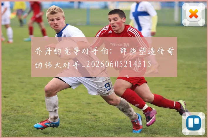 乔丹的竞争对手们:那些塑造传奇的伟大对手_20260605214515