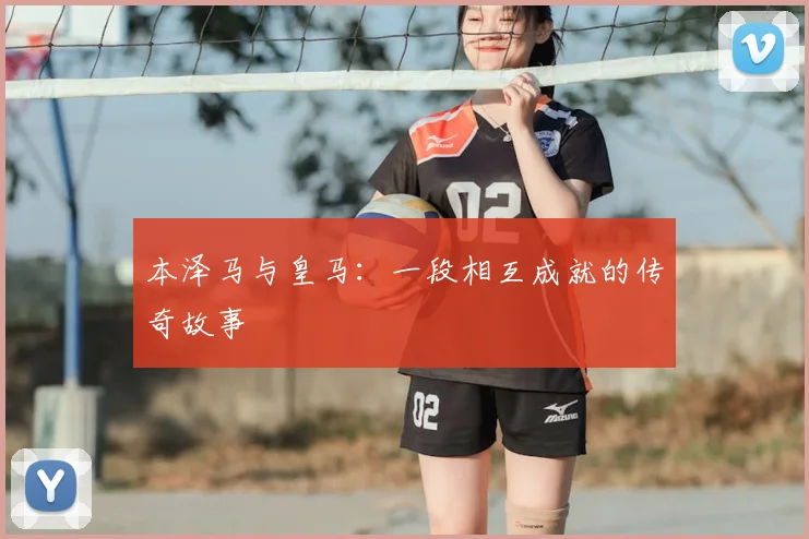 本泽马与皇马:一段相互成就的传奇故事