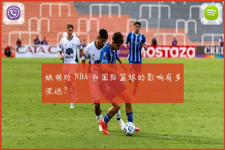 姚明对 NBA 和国际篮球的影响有多深远？