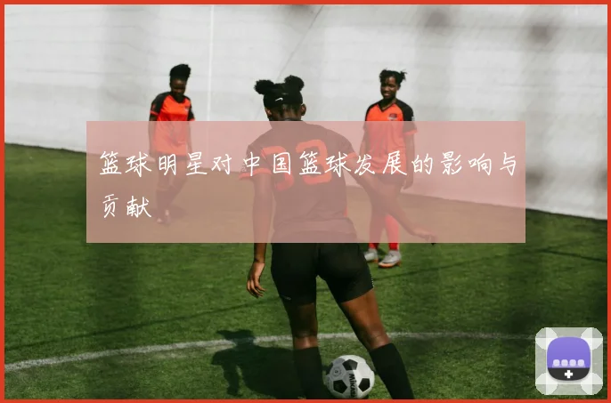篮球明星对中国篮球发展的影响与贡献