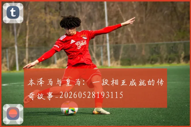 本泽马与皇马：一段相互成就的传奇故事_20260528193115