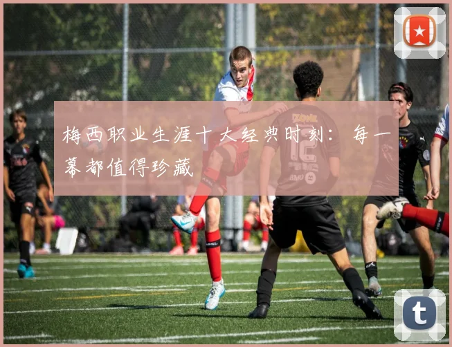梅西职业生涯十大经典时刻:每一幕都值得珍藏