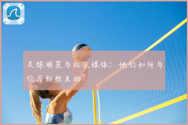 足球明星与社交媒体:他们如何与亿万粉丝互动?