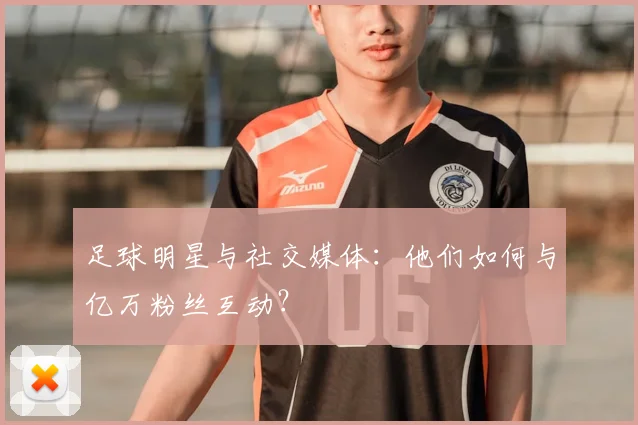 足球明星与社交媒体：他们如何与亿万粉丝互动？