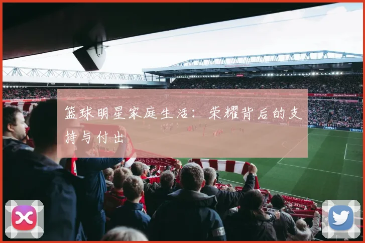 篮球明星家庭生活：荣耀背后的支持与付出