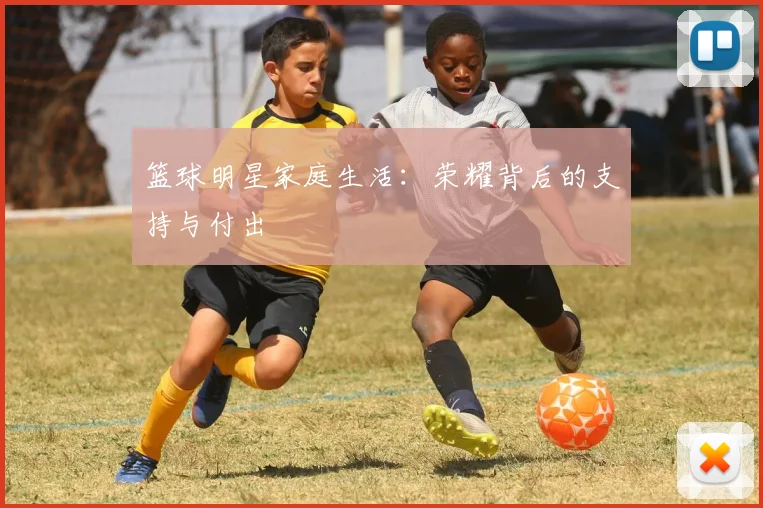 篮球明星家庭生活:荣耀背后的支持与付出