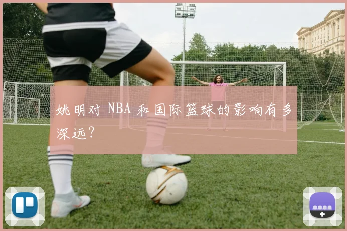 姚明对 NBA 和国际篮球的影响有多深远?