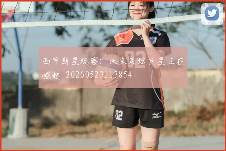 西甲新星观察:未来足坛巨星正在崛起_20260523113854