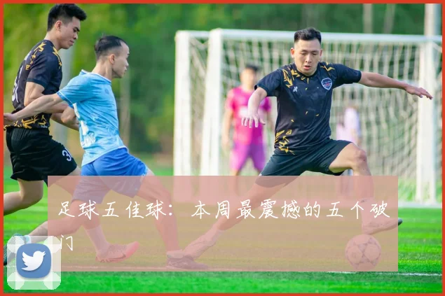 足球五佳球：本周最震撼的五个破门