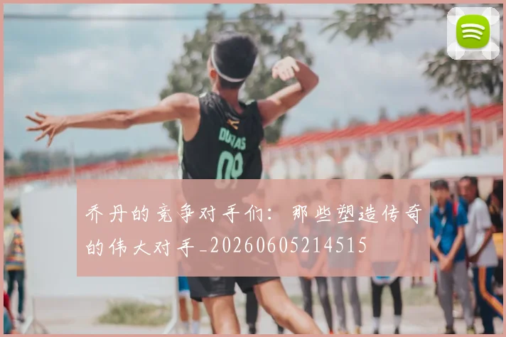 乔丹的竞争对手们：那些塑造传奇的伟大对手_20260605214515